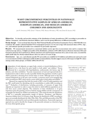 ORIGINAL
ARTICLES
WAIST CIRCUMFERENCE PERCENTILES IN NATIONALLY
REPRESENTATIVE SAMPLES OF AFRICAN-AMERICAN,
EUROPEAN-AMERICAN, AND MEXICAN-AMERICAN
CHILDREN AND ADOLESCENTS
JOSE´ R. FERNA´ NDEZ, PHD, DAVID T. REDDEN, PHD, ANGELO PIETROBELLI, MD, AND DAVID B. ALLISON, PHD
Objective To describe and provide estimates of the distribution of waist circumference (WC) according to percentiles in
African-, European-, and Mexican-American children, and to test for group differences at different percentiles.
Study design Cross-sectional data from the Third National Health and Nutrition Examination Survey (NHANES III) were
examined. The sample evaluated included 9713 nonpregnant persons 2 to 18 years of age with measured values of WCs. Age-,
sex-, and ethnicity-speciﬁc percentiles were estimated via percentile regression.
Results WC measurements increased in a monotonic fashion across ages but at nonconstant rates and in a manner that
varied across age and sex. At higher percentiles of the distribution, estimates of WC differ between Mexican-American (MA) and
European-American (EA) and between African-American (AA) and European-American (EA), and, in some cases, exceeded the
adult cutoff value for obesity-related disease risk at as early as 13 years of age.
Conclusion Age-, sex-, and ethnicity-speciﬁc WC percentiles are available for US children and adolescents and can be used
as an assessment tool that could impact public health recommendations. Results suggest concern with respect to high WC values
among certain ethnic groups. (J Pediatr 2004;145:439-44)
I
ndependent of total adiposity, an upper body, central, or visceral distribution of fat is
believed to be a risk factor for poor health in both adults1
and children.2
Excess
abdominal fat is associated with hyperlipidemia, cardiovascular risk factors, type II
diabetes, and other morbidities.3
Accurate measurement of total and regional body fat is
fundamental in order to detect as early as possible whether the population overall or a given
child in particular is deviating from normal values or trends. Although waist-to-hip ratio
enjoyed widespread use in the past, more recently, a consensus seems to be emerging that
waist circumference (WC) alone may be a more useful index in both adults and children.4-6
Research has supported that both the trends in WC in the US adult population and
the WC cutoff points for identifying risk for comorbidities in adults differ according to
race.7,8
Evaluation of distributions, including percentiles, of measures of upper body
adiposity are important in order to assess the extent to which different populations are at
risk from excess central adiposity. The evaluation of these distributions is of great
importance given the growing concern of obesity among children and the consequences of
overweight and obesity for children and adolescents.9
This study describes the distribution
of WC in a nationally representative sample of African-, European-, and Mexican-
American children from 2 to 18 years of age. Because the distribution of WC according to
age is not normally distributed, the 10th, 25th, 50th, 75th, and 90th percentiles of the WC
distribution are examined for each race/ethnic gender classiﬁcation. A percentile regression
approach was used to describe the changes in the percentile estimates as a function of age
for every ethnic/gender group.
From Section on Statistical Genetics,
Department of Biostatistics, Clinical
Nutrition Research Center, and De-
partment of Nutrition Sciences, Uni-
versity of Alabama at Birmingham,
Birmingham, Alabama; and Pediatric
Unit, University of Verona Medical
School, Verona, Italy.
Supported in part by NIH grants
P30DK056336 and R01DK049779.
Submitted for publication Jan 16,
2004; last revision received May 19,
2004; accepted Jun 18, 2004.
Reprint requests: Jose R. Fernandez,
Department of Nutrition Sciences,
Webb Nutrition Science Building,
University of Alabama at Birmingham,
435 1675 University Blvd, Birming-
ham, AL 35294-3360. E-mail: jose@
uab.edu.
0022-3476/$ - see front matter
Copyright ª 2004 Elsevier Inc. All rights
reserved.
10.1016/j.jpeds.2004.06.044
See editorial, p 427 and
related article, p 445.
AA African-American
EA European-American
MA Mexican-American
NHANES III Third National Health and Nutrition Examination Survey
WC Waist circumference
439
 