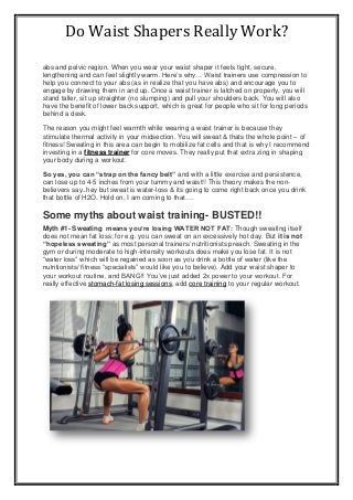 Do Waist Shapers Really Work?
abs and pelvic region. When you wear your waist shaper it feels tight, secure,
lengthening and can feel slightly warm. Here’s why… Waist trainers use compression to
help you connect to your abs (as in realize that you have abs) and encourage you to
engage by drawing them in and up. Once a waist trainer is latched on properly, you will
stand taller, sit up straighter (no slumping) and pull your shoulders back. You will also
have the benefit of lower back support, which is great for people who sit for long periods
behind a desk.
The reason you might feel warmth while wearing a waist trainer is because they
stimulate thermal activity in your midsection. You will sweat & thats the whole point – of
fitness! Sweating in this area can begin to mobilize fat cells and that is why I recommend
investing in a fitness trainer for core moves. They really put that extra zing in shaping
your body during a workout.
So yes, you can “strap on the fancy belt” and with a little exercise and persistence,
can lose up to 4-5 inches from your tummy and waist!! This theory makes the non-
believers say..hey but sweat is water-loss & its going to come right back once you drink
that bottle of H2O. Hold on, I am coming to that….
Some myths about waist training- BUSTED!!
Myth #1- Sweating means you’re losing WATER NOT FAT: Though sweating itself
does not mean fat loss; for e.g. you can sweat on an excessively hot day. But it is not
“hopeless sweating” as most personal trainers/ nutritionists preach. Sweating in the
gym or during moderate to high-intensity workouts does make you lose fat. It is not
“water loss” which will be regained as soon as you drink a bottle of water (like the
nutritionists/ fitness “specialists” would like you to believe). Add your waist shaper to
your workout routine, and BANG!! You’ve just added 2x power to your workout. For
really effective stomach-fat losing sessions, add core training to your regular workout.
 