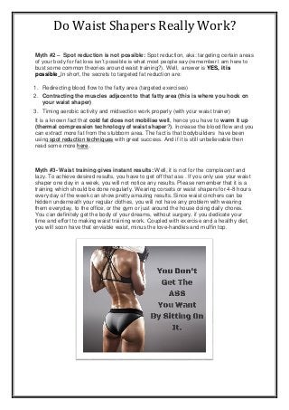 Do Waist Shapers Really Work?
Myth #2 – Spot reduction is not possible: Spot reduction, aka: targeting certain areas
of your body for fat loss isn’t possible is what most people say (remember I am here to
bust some common theories around waist training?). Well, answer is YES, it is
possible .In short, the secrets to targeted fat reduction are:
1. Redirecting blood flow to the fatty area (targeted exercises)
2. Contracting the muscles adjacent to that fatty area (this is where you hook on
your waist shaper)
3. Timing aerobic activity and midsection work properly (with your waist trainer)
It is a known fact that cold fat does not mobilise well, hence you have to warm it up
(thermal compression technology of waist shaper?). Increase the blood flow and you
can extract more fat from the stubborn area. The fact is that bodybuilders have been
using spot reduction techniques with great success. And if it is still unbelievable then
read some more here.
Myth #3- Waist training gives instant results: Well, it is not for the complacent and
lazy. To achieve desired results, you have to get off that ass . If you only use your waist
shaper one day in a week, you will not notice any results. Please remember that it is a
training which should be done regularly. Wearing corsets or waist shapers for 4-8 hours
every day of the week can show pretty amazing results. Since waist cinchers can be
hidden underneath your regular clothes, you will not have any problem with wearing
them everyday, to the office, or the gym or just around the house doing daily chores.
You can definitely get the body of your dreams, without surgery, if you dedicate your
time and effort to making waist training work. Coupled with exercise and a healthy diet,
you will soon have that enviable waist, minus the love-handles and muffin top.
 
