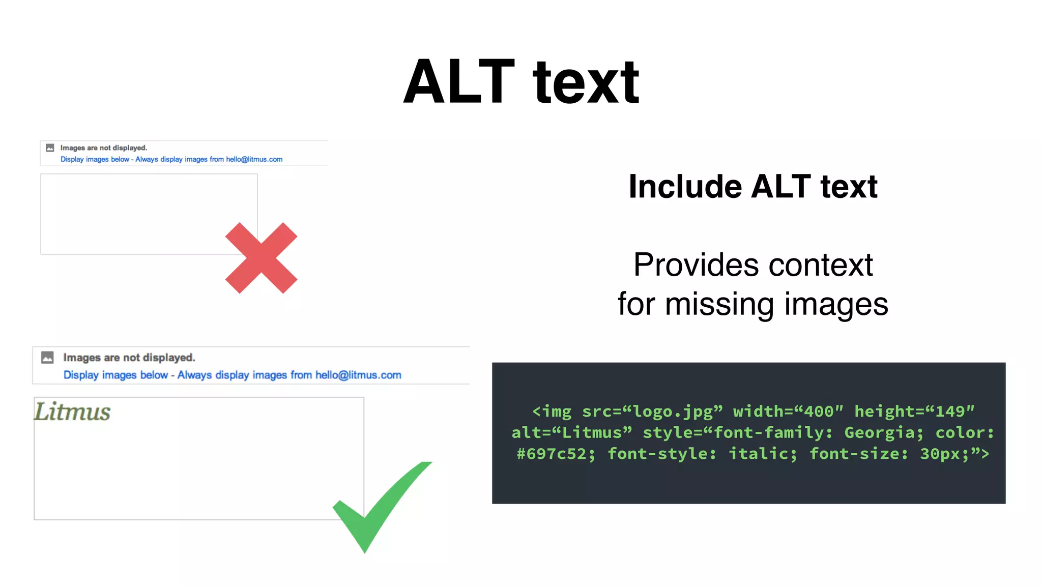 ALT text
Include ALT text
Provides context
for missing images
<img src=“logo.jpg” width=“400″ height=“149″
alt=“Litmus” style=“font-family: Georgia; color:
#697c52; font-style: italic; font-size: 30px;”>
 