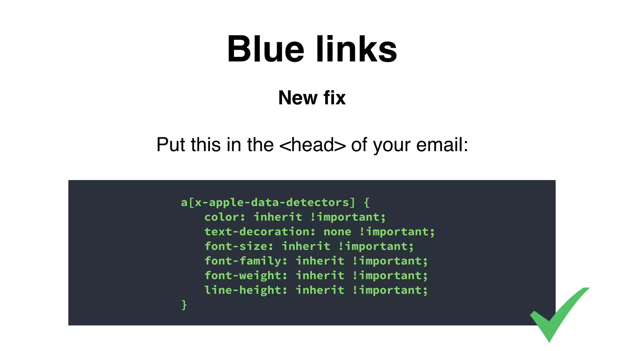 New ﬁx
Put this in the <head> of your email:
Blue links
a[x-apple-data-detectors] {
color: inherit !important;
text-decoration: none !important;
font-size: inherit !important;
font-family: inherit !important;
font-weight: inherit !important;
line-height: inherit !important;
}
 