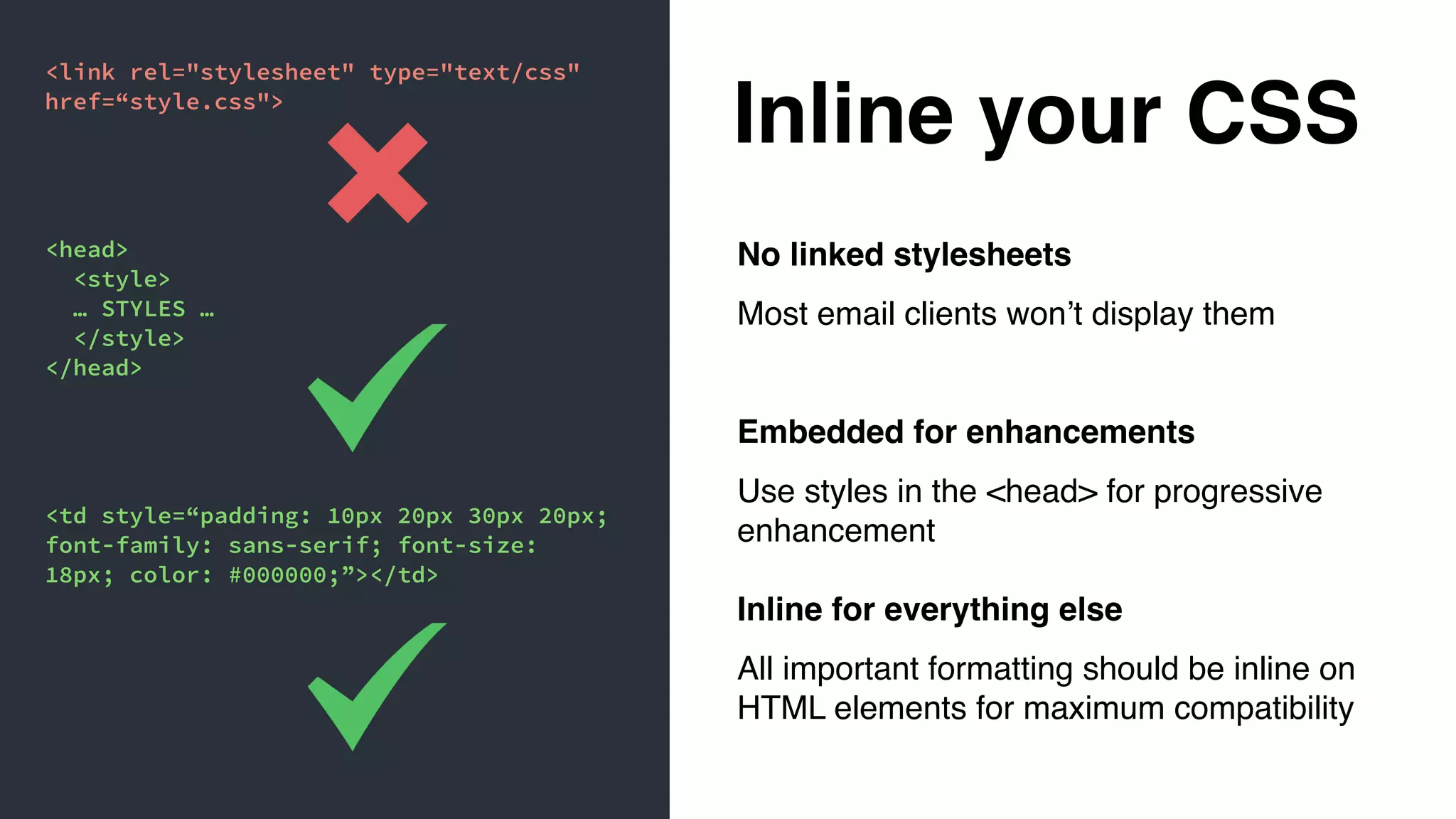 Inline your CSS
No linked stylesheets
Most email clients won’t display them
Embedded for enhancements
Use styles in the <head> for progressive
enhancement
Inline for everything else
All important formatting should be inline on
HTML elements for maximum compatibility
<link rel="stylesheet" type="text/css"
href=“style.css">
<head>
<style>
… STYLES …
</style>
</head>
<td style=“padding: 10px 20px 30px 20px;
font-family: sans-serif; font-size:
18px; color: #000000;”></td>
 