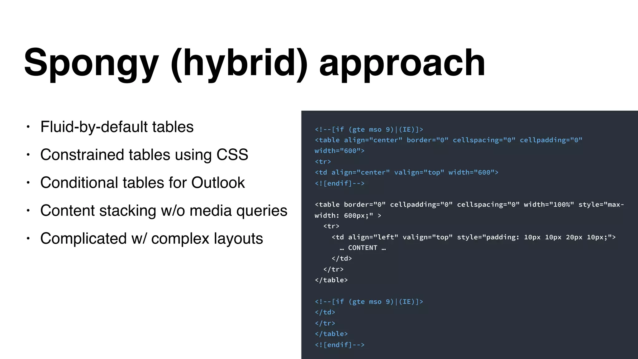 Spongy (hybrid) approach
• Fluid-by-default tables
• Constrained tables using CSS
• Conditional tables for Outlook
• Content stacking w/o media queries
• Complicated w/ complex layouts
<!--[if (gte mso 9)|(IE)]>
<table align="center" border="0" cellspacing="0" cellpadding="0"
width="600">
<tr>
<td align="center" valign="top" width="600">
<![endif]-->
<table border="0" cellpadding="0" cellspacing="0" width="100%" style="max-
width: 600px;" >
<tr>
<td align="left" valign="top" style="padding: 10px 10px 20px 10px;">
… CONTENT …
</td>
</tr>
</table>
<!--[if (gte mso 9)|(IE)]>
</td>
</tr>
</table>
<![endif]-->
 