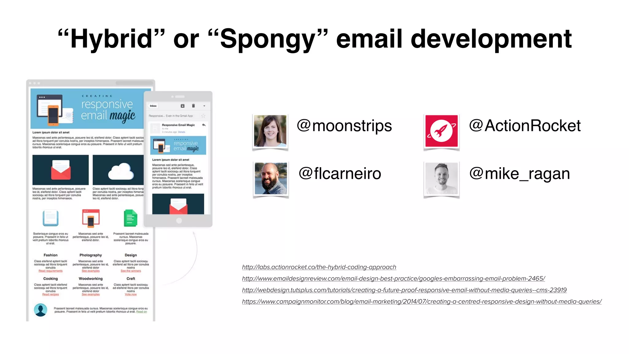 “Hybrid” or “Spongy” email development
http://labs.actionrocket.co/the-hybrid-coding-approach
http://www.emaildesignreview.com/email-design-best-practice/googles-embarrassing-email-problem-2465/
http://webdesign.tutsplus.com/tutorials/creating-a-future-proof-responsive-email-without-media-queries--cms-23919
https://www.campaignmonitor.com/blog/email-marketing/2014/07/creating-a-centred-responsive-design-without-media-queries/
@ActionRocket
@ﬂcarneiro
@moonstrips
@mike_ragan
 