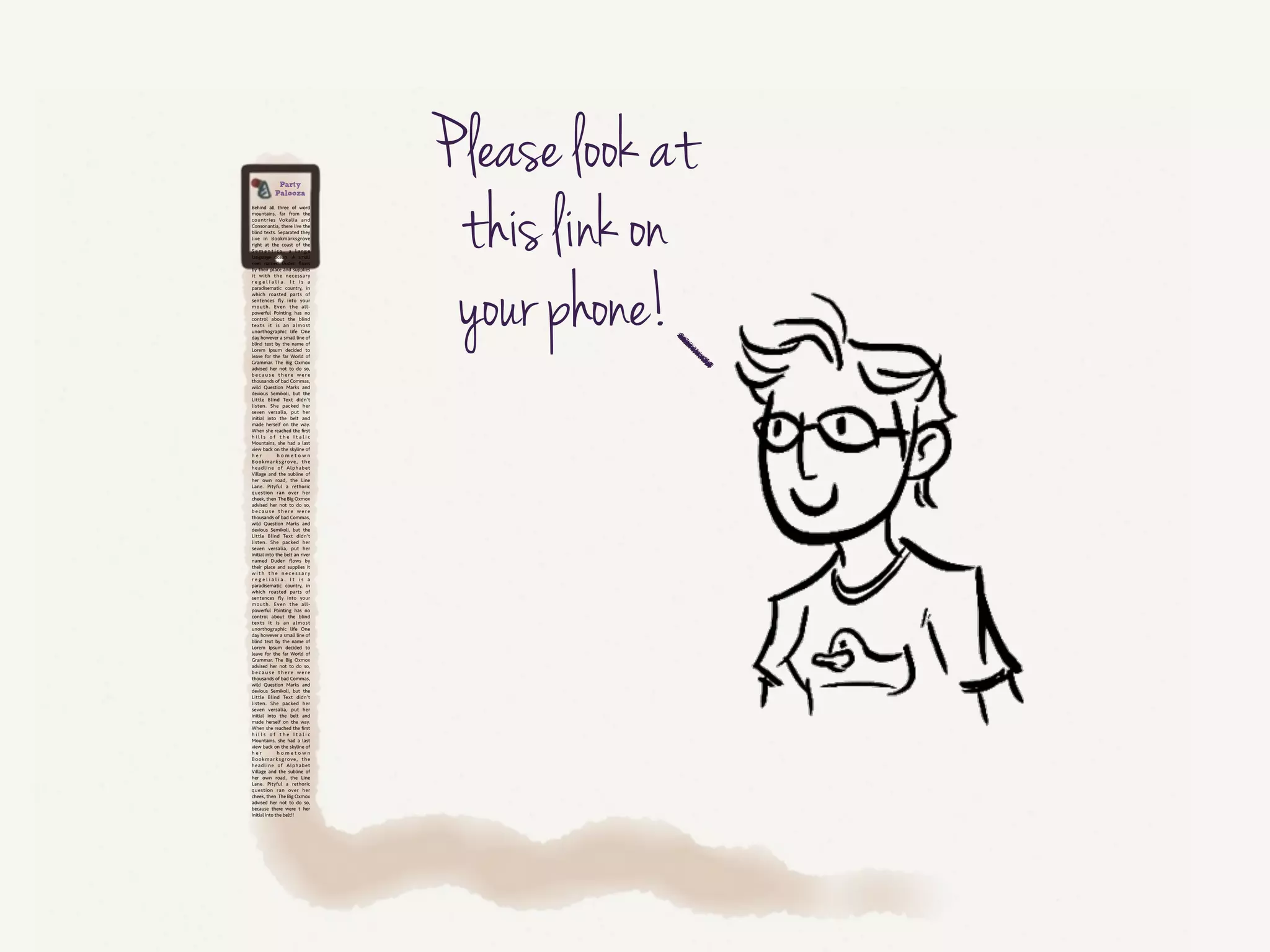 And ask them, “Please check this link out on your phone.”
!
This is a rich time for nudging:
• “On a small screen, this feels like a lot of text to scroll through!”
• “Maybe this could be trimmed down.”
• “This could be divided into sections to help people find their way
through it.”
!
In context, showing this content on a small screen, it’s easier to see how the
wall of text is a terrible experience.
!
So let’s say you show them the wall of text, and they get it. They cringe.
“Yes! This needs to be better!”
OK, good. How can we help them make it better?
 