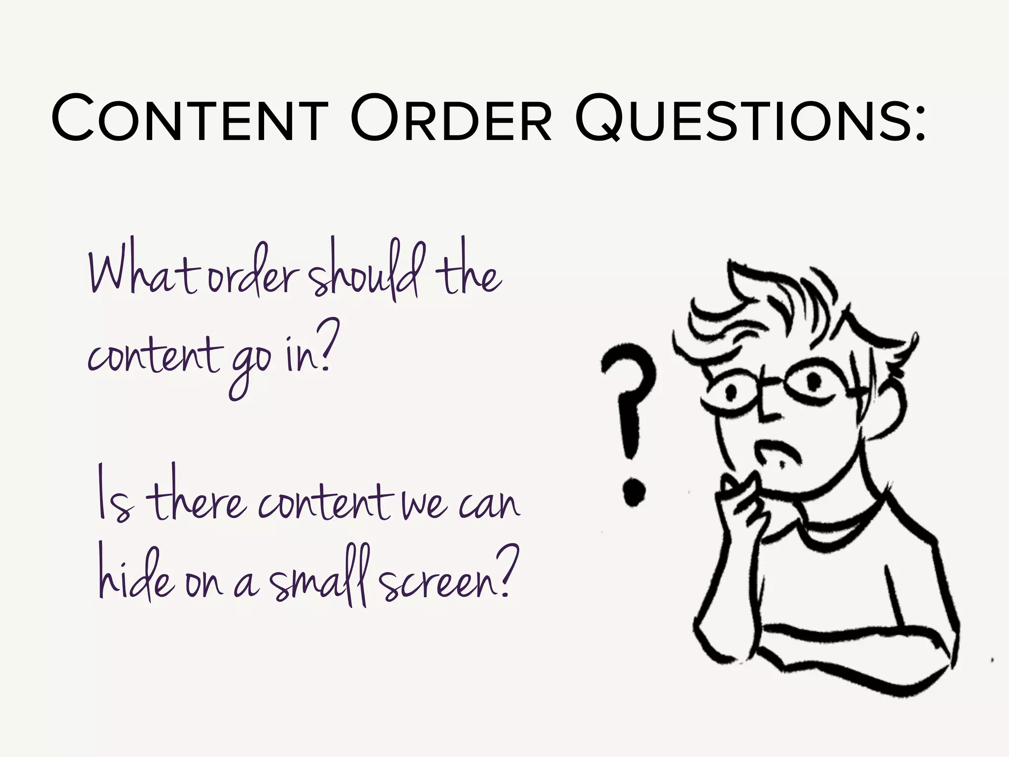 What order should the content go in, and is there content we can hide on a
small screen?
!
Let’s tackle the first question. If you’re building a site that’s responsive,
that pretty much means you’re going single column on the smallest
screens.
!
This is a great opportunity to figure out what content is the most
important. What deserves to be at the top of the page?
!
When I know my content chunks - nav, upcoming events, author bio -
I do an exercise with my client that I call: The World’s Most Boring
Wireframe.
 