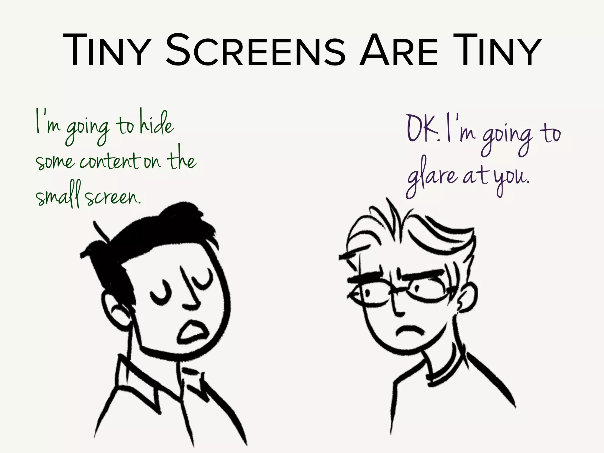 This brings us to the Big Question: Is there content
we can just hide on a small screen?
Seems like an obvious path, right? Small screen, less content!
!
But of course, people on small screens don’t want less information. They
don’t want a cropped experience.
!
But!!!! The screen is really just very tiny.
So, sometimes you have to hide content.
I see two common patterns:
 