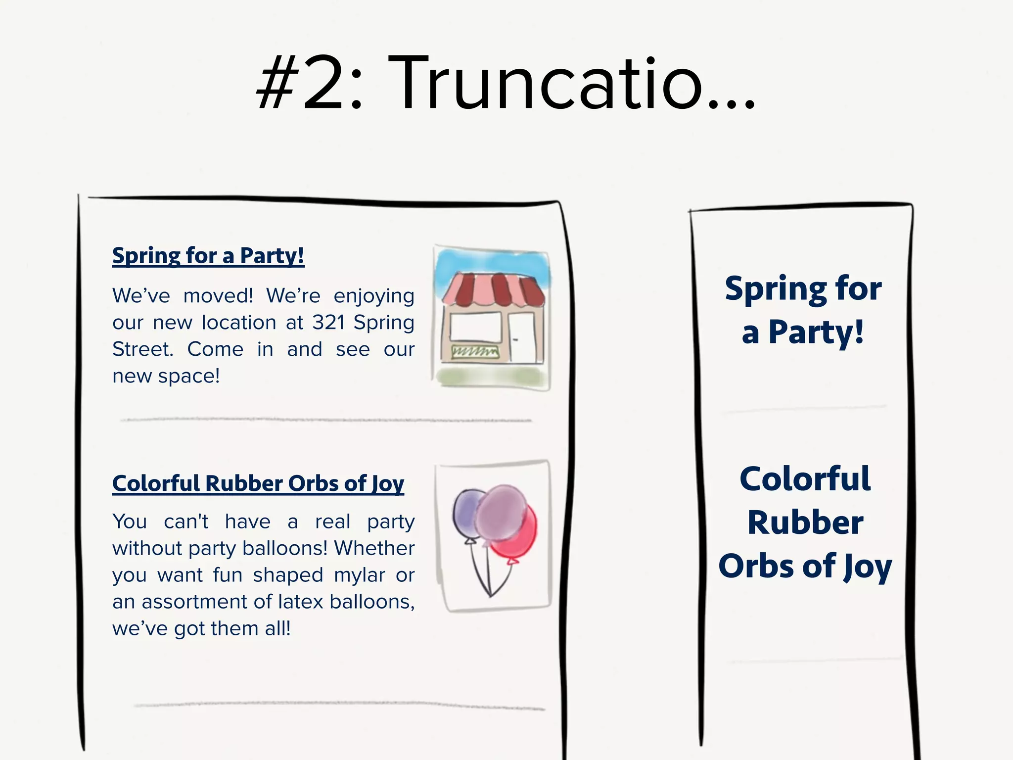 #2: Truncation. Something like: where you normally display the whole
teaser, show just the title on a small screen.
!
If you’re going to truncate, make sure content structure and editorial
decisions support truncation. In a full teaser, these titles are cute and funny.
But by themselves?? This first one [“Spring for a Party!”] is uselessly vague,
and the second [“Colorful Rubber Orbs of Joy”] is straight-up creepy.
!
Truncation, by itself, is not a content strategy. It has to be combined
with structural & editorial rules to make sense.
!
Before you make the design decision to truncate,
put your strategy hat on, and start to think through what truncation will
mean for site users and for your site maintainers.
 