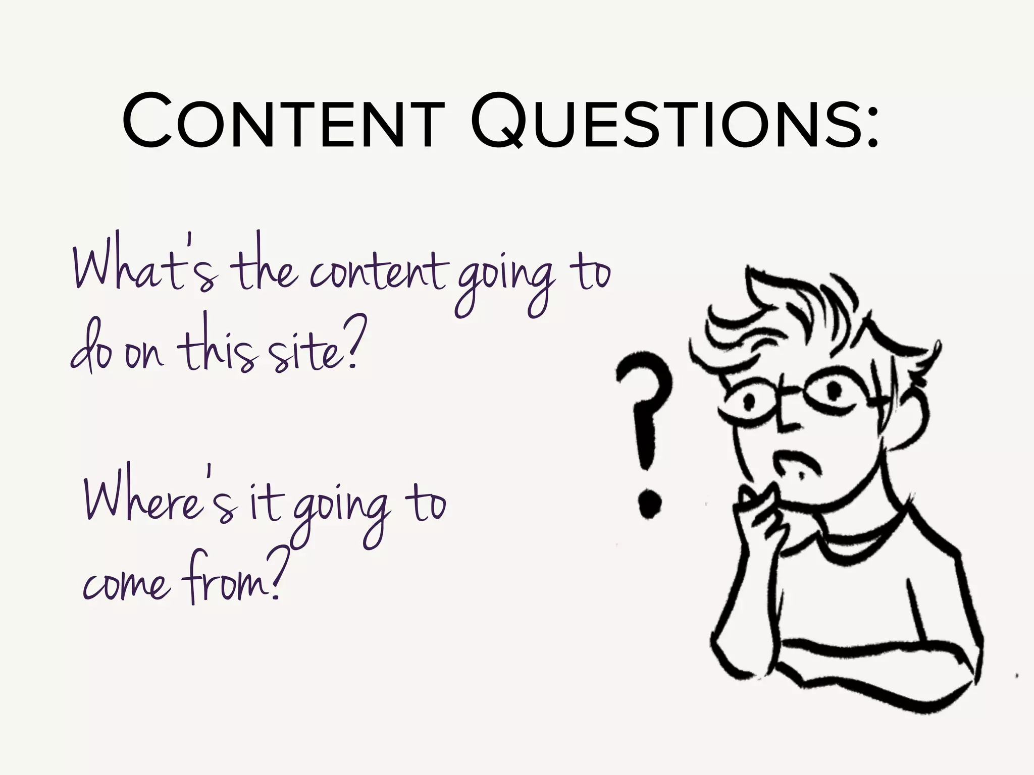 In the very beginning of a project, your fundamental issue is that most clients
don’t understand the importance of content. We all tend to be very
focused on features, and very distracted by shiny things.
!
Part of what you need to do to show the benefit of putting effort and attention
and budget on content.
!
Questions to explore during Definition & Discovery are:
What’s the content going to do on this site?
Where’s it going to come from?
!
Those are pretty broad questions; so let’s talk through a framework for
exploring them. I like running an exercise in User Journey Mapping.
 