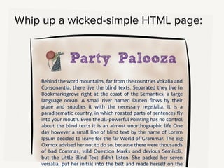 Code up a super-simple HTML page. If you have some design language
decisions settled, add in their logo and use their palette, just to make this
feel like a really simple version of their site.
!
Then, paste in text they’ve sent you. Just do a straight copy of that About
Us page that’s a single 400-sentence paragraph.
!
So you make this simple page, then send them the link.
 