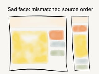 So you’ve worked out the basic wireframe, and you’ve got an order for
the single column. Now you’re working on a layout for a larger screen.
And the source order really doesn’t match.
!
Maybe on the small screen this orange div lives above the main content
block, but on a small screen it’s going to be off on the top of the sidebar.
!
Now, this is a simple example - you could fix this with straight CSS, or
something like the regions polyfill. You “could” do anything with CSS, but
at some point: you’ve got better things to do with your time.
!
Those crazy kids at Filament Group have built us a nice little solution to
this problem: AppendAround.
 