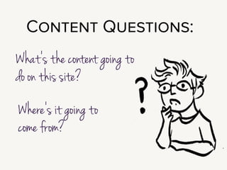 In the very beginning of a project, your fundamental issue is that most clients
don’t understand the importance of content. We all tend to be very
focused on features, and very distracted by shiny things.
!
Part of what you need to do to show the benefit of putting effort and attention
and budget on content.
!
Questions to explore during Definition & Discovery are:
What’s the content going to do on this site?
Where’s it going to come from?
!
Those are pretty broad questions; so let’s talk through a framework for
exploring them. I like running an exercise in User Journey Mapping.
 