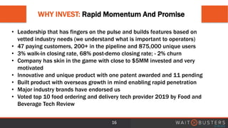 WHY INVEST: Rapid Momentum And Promise
16
• Leadership that has fingers on the pulse and builds features based on
vetted industry needs (we understand what is important to operators)
• 47 paying customers, 200+ in the pipeline and 875,000 unique users
• 3% walk-in closing rate, 68% post-demo closing rate; - 2% churn
• Company has skin in the game with close to $5MM invested and very
motivated
• Innovative and unique product with one patent awarded and 11 pending
• Built product with overseas growth in mind enabling rapid penetration
• Major industry brands have endorsed us
• Voted top 10 food ordering and delivery tech provider 2019 by Food and
Beverage Tech Review
 