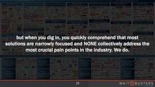 22
but when you dig in, you quickly comprehend that most
solutions are narrowly focused and NONE collectively address the
most crucial pain points in the industry. We do.
 