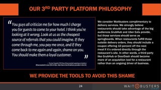 OUR 3RD PARTY PLATFORM PHILOSOPHY
24
WE PROVIDE THE TOOLS TO AVOID THIS SHAME
We consider Waitbusters complimentary to
delivery services. We strongly believe
restaurants should take advantage of the big
audiences GrubHub and Uber Eats provide,
but those services should serve as
springboards. When restaurants fulfill those
outside delivery orders, they should include a
coupon offering 10 percent off the next
meal if it’s ordered directly through the
restaurant’s site. In other words, a third party
like GrubHub or DoorDash should become
more of an acquisition tool for a restaurant
rather than an ongoing driver of business.
 
