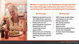 Whether on-premise or off, Waitbusters Dining addresses
the many challenges restaurants face when it comes to
connecting with customers and growing their businesses.
On-Premise Off-Premise
• Digitizing operations can be
very fragmented, expensive
and disconnected experience
• Restaurants are not
optimizing guest experience
• Restaurants are not
maximizing revenue
opportunities
• Restaurants are marketing
blindly because they are not
collecting/owning customer
data
• 3DPs charge margin killing
commissions or per order
• Delayed payments
• Not owning customer
• Tablet Turmoil
• Manual errors
• Hiring and managing drivers
comes with headaches
• In house driver technology is
expensive
 