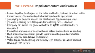 WHY INVEST: Rapid Momentum And Promise
11
• Leadership that has fingers on the pulse and builds features based on vetted
industry needs (we understand what is important to operators)
• 30+ paying customers, 100+ in the pipeline and 875,000 unique users
• 3% walk-in closing rate, 68% post-demo closing rate; - 2% churn
• Company has skin in the game with close to $5MM invested and very
motivated
• Innovative and unique product with one patent awarded and 11 pending
• Built product with overseas growth in mind enabling rapid penetration
• Major industry brands have endorsed us
• Voted top 10 food ordering and delivery tech provider 2019 by Food and
BeverageTech Review
 