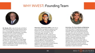 WHY INVEST: FoundingTeam
16
Mr. Moody, CEO, is also the founder and CEO of
Veterans Enterprise Technology Solutions (VETS,
Inc.), a Service-Disabled Veteran-Owned Small
Business (SDVOSB), that specializes in providing
IT support services, program management,
administrative support, acquisition, and
intelligence analysis support services to
Government clients. Mr. Moody grew the
company from $0 to $31 million in 2018, despite
the recession, sequestration and overall budget
cutbacks. To date Mr. Moody is the sole provider
of funds to Waitbusters, having invested over $5.5
million in the Company to date.
Shane Gau, Chief Product Officer, with over 25
years of product management experience with
brands such as, AOL, Verizon and SAP, this
product guru lives and breathes "When
restaurants speak, we listen". He is an
accomplished and results-oriented product
strategist with a decisive, solutions-focused
approach that strengthens internal operations,
improves organizational effectiveness, and
produces efficiency. He has significant
hospitality pain point understanding and
experience, having founded a 3rd party delivery
platform in 1993 and having worked in
numerous roles at restaurants for years.
Anicia Gau, VP of Social Media and Marketing.
Leads VETS patent filing efforts and manages
Social Media Share and SMS Marketing tools
initiatives. Spent over a decade driving strong
user acquisition with low ad budgets. Has broad
hospitality marketing experience, encompassing
strategic planning, qualitative & quantitative
research, interactive marketing, creative
development, media planning & buying,
database /direct-marketing, public relations,
sales promotion and visual merchandising, with
the ability and skill set to provide creative,
innovative, enthusiastic and forward-thinking
leadership in a team environment.
 