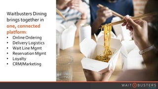 Waitbusters Dining
brings together in
one, connected
platform:
• OnlineOrdering
• Delivery Logistics
• Wait Line Mgmt
• Reservation Mgmt
• Loyalty
• CRM/Marketing
 
