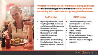 Whether on-premise or off, Waitbusters Dining addresses
the many challenges restaurants face when it comes to
connecting with customers and growing their businesses.
On-Premise Off-Premise
• Digitizing operations can be
very fragmented, expensive
and disconnected experience
• Restaurants are not
optimizing guest experience
• Restaurants are not
maximizing revenue
opportunities
• Restaurants are marketing
blindly because they are not
collecting/owning customer
data
• 3DPs charge margin killing
commissions or per order
• Delayed payments
• Not owning customer
• Tablet Turmoil
• Manual errors
• Hiring and managing drivers
comes with headaches
• In house driver technology is
expensive
 