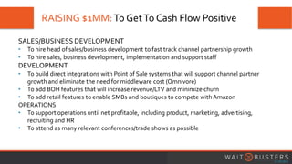 RAISING $1MM:To GetTo Cash Flow Positive
SALES/BUSINESS DEVELOPMENT
• To hire head of sales/business development to fast track channel partnership growth
• To hire sales, business development, implementation and support staff
DEVELOPMENT
• To build direct integrations with Point of Sale systems that will support channel partner
growth and eliminate the need for middleware cost (Omnivore)
• To add BOH features that will increase revenue/LTV and minimize churn
• To add retail features to enable SMBs and boutiques to compete with Amazon
OPERATIONS
• To support operations until net profitable, including product, marketing, advertising,
recruiting and HR
• To attend as many relevant conferences/trade shows as possible
 