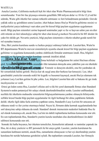 WAITE LA
Amelia Lassiter, California merkezli byk bir irket olan Waite Pharmaceuticals'n bilgi ilem
sorumlusudur. Yeni bir ilac piyasaya srmenin genellikle 500 milyon dolar ve 10 ila 12 yl srd bir
sektrde, Waite gibi irketler her zaman retkenlii artrmann ve ileri hzlandrmann peindedir. Grevde
yaklak sekiz ay geirdikten sonra Lassiter, irket bakan James Hsu'ya Waite'in gelitirme sresini ve
maliyetlerini yarya indirmeyi vaat eden yeni bir kresel bilgi paylam uygulamas uygulamasn
nerdi. Bilgi paylam sistemleri zerine kapsaml aratrmalar yapt ve ila ve hayvan salnn yan sra dier
eitli rnlerde en ileri teknolojiye sahip bir irket olan kresel g merkezi Novartis'in bir BT direktr ile
yakn bir ekilde grt. Novartis yneticisi, bilgi paylam sisteminin o irketin rekabet gcnde nemli bir
rol oynadna inanyor.
Hsu, fikri ynetim kuruluna sundu ve herkes projeyi srdrmeyi kabul etti. Lassiter'den, Waite'in
BT departmanna Waite'in mevcut sistemleriyle uyumlu olacak kresel bir bilgi paylam uygulamas
gelitirme ve uygulama konusunda yardmc olabilecek firmalar aratrmasn istedi. Hsu, bilgileri
nmzdeki ay bir karar iin ynetim kuruluna sunmak istediini aklad.
Lassiter, ii halledebileceine inand byk firma belirledi ve bulgularnn bir zetini Hsu'nun ofisine
gtrd. Sylentilere gre Lee ve Hsu arasndaki iliki tamamen doruydu ama yakkllnn yan sra irketteki
hi kimse onun neden orada altn anlayamad. Yetenek ve deneyim eksiklii, onu bir yardmdan ok
bir sorumluluk haline getirdi. Hsu'ya kar ok saygl ama dier herkese kar kmseyici. Lee, irket
genelindeki yneticiler arasnda srekli bir kzgnlk ve husumet kaynayd, ancak Hsu'ya ulamann tek
yolunun Lucy Lee'den getiine hi phe yoktu. Lee, bilgileri Lassiter'den ald ve bakana iki gn iinde
inceleyeceine sz verdi.
Ertesi gn leden sonra Hsu, Lassiter'i ofisine ard ve kk bir yerel danmanlk firmas olan Standard
Systems'n neden potansiyel bir salayc olarak deerlendirilmediini sordu. Lassiter ardStandard,
ncelikle kk irketlerin muhasebe sistemlerini bilgisayarlatrmasna yardmc olmasyla biliniyordu.
zellikle kresel bazda bilgi paylam uygulamalar ile ilgili herhangi bir alma yaptklarnn farknda
deildi. irketle ilgili daha fazla aratrma yaptktan sonra, Standard'n Lucy Lee'nin bir amcasna ait
olduunu rendi ve iler yerine oturmaya balad. Neyse ki, firmann daha karmak uygulamalarda baz
snrl deneyime sahip olduunu da rendi. Standard' dnmek istemesinin nedenleri hakknda Hsu ile
zel olarak konumaya alt, ancak Hsu, Lee'nin tm dahili toplantlarna katlmas konusunda srar etti.
En son toplantlarnda Hsu, Standart'n ynetim kurulu tarafndan olas deerlendirilmesi iin dahil
edilmesi konusunda srar etti.
Sonraki iki hafta boyunca, her irketten temsilciler, hizmetlerini aklamak ve tantmlar yapmak iin
Hsu, iki st dzey yneticisi ve BT personeli ile bir araya geldi. Lassiter, ynetim kurulunun bu
sunumlara katlmasn nermiti, ancak Hsu, zamanlarnn olmayacan ve her eyi deerlendirip ynetim
kuruluna bir neride bulunmas gerektiini syledi. Bu toplantlarn sonunda Lassiter, her firmayla
 