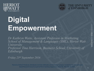 Digital
Empowerment
Dr Kathryn Waite, Assistant Professor in Marketing
School of Management & Languages (SML), Heriot Watt
University
Professor Tina Harrison, Business School, University of
Edinburgh
Friday 23rd September 2016
‘Pensions Online? Producer, Distributor and User Attitudes and Behaviour’ project, funded by the Economic and
Social Research Council as part of the E-Society programme. Grant No. RES-335-25-0031.
1
 