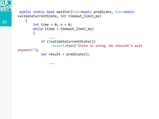 29
public static bool WaitFor(Func<bool> predicate, Func<bool>
validateCurrentState, int timeout_limit_ms)
{
int time = 0, n = 0;
while (time < timeout_limit_ms)
{
...
if (!validateCurrentState())
Assert.Fail("State is wrong. We shouldn't wait
anymore!");
var result = predicate();
...
 