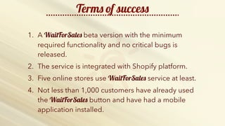http://b2bfusiongroup.com/wp-content/uploads/2014/11/keep-calm-and-do-more-sales-2.png
Terms of success
1. A WaitForSales beta version with the minimum
required functionality and no critical bugs is
released.
2. The service is integrated with Shopify platform.
3. Five online stores use WaitForSales service at least.
4. Not less than 1,000 customers have already used
the WaitForSales button and have had a mobile
application installed.
 