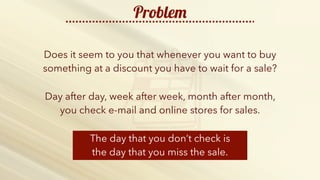 http://b2bfusiongroup.com/wp-content/uploads/2014/11/keep-calm-and-do-more-sales-2.png
Problem
Does it seem to you that whenever you want to buy
something at a discount you have to wait for a sale?
The day that you don’t check is
the day that you miss the sale.
Day after day, week after week, month after month,
you check e-mail and online stores for sales.
 