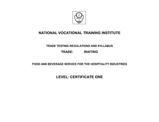 NATIONAL VOCATIONAL TRAINING INSTITUTE
TRADE TESTING REGULATIONS AND SYLLABUS
TRADE: WAITING
FOOD AND BEVERAGE SERVICE FOR THE HOSPITALITY INDUSTRIES
LEVEL: CERTIFICATE ONE
 