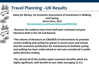 Travel Planning –UK Results
Value for Money: An Economic Assessment of Investment in Walking
                          and Cycling
                            Adrian Davis, 2010
             http://www.apho.org.uk/resource/item.aspx?RID=91553


 •Assesses the evidence base from both peer reviewed and grey
 literature both in the UK and beyond

 •The volume of literature on CBA/BCR of interventions to promote
 routine walking and cycling has grown in recent years and reveals
 that the economic justification for investments to facilitate cycling
 and walking has been undervalued or not even considered in public
 policy decision-making

 •Yet, almost all of the studies report economic benefits which are
 highly significant, with benefit to cost ratios averaging 11.5:1
 