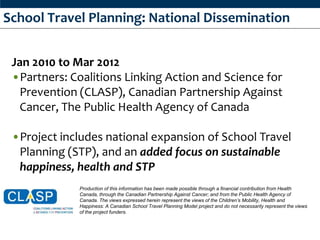 School Travel Planning: National Dissemination


 Jan 2010 to Mar 2012
 •Partners: Coalitions Linking Action and Science for
  Prevention (CLASP), Canadian Partnership Against
  Cancer, The Public Health Agency of Canada

 •Project includes national expansion of School Travel
  Planning (STP), and an added focus on sustainable
  happiness, health and STP
              Production of this information has been made possible through a financial contribution from Health
              Canada, through the Canadian Partnership Against Cancer; and from the Public Health Agency of
              Canada. The views expressed herein represent the views of the Children’s Mobility, Health and
              Happiness: A Canadian School Travel Planning Model project and do not necessarily represent the views
              of the project funders.
 