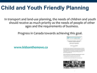Child and Youth Friendly Planning
 In transport and land-use planning, the needs of children and youth
     should receive as much priority as the needs of people of other
                 ages and the requirements of business.

          Progress in Canada towards achieving this goal.



        www.kidsonthemove.ca
 