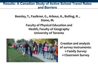 Results: A Canadian Study of Active School Travel Rates
                     and Barriers

       Beesley, T., Faulkner, G., Arbour, K., Builing, R. ,
                          Stone, M.
               Faculty of Physical Education and
                 Health, Faculty of Geography
                     University of Toronto
                Faculty of Physical Education and Health, Faculty of Geography
                                     University of Toronto



                                                              Creation and analysis
                                                              of survey instruments:
                                                                  Family Survey
                                                               Classroom Survey
 