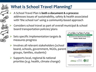 What is School Travel Planning?
 A School Travel Plan is both a document & a process:
  addresses issues of sustainability, safety & health associated
  with ‘the school run’ using a community-based approach
 Considers school travel as part of overall municipal & school
  board transportation policies/ plans

 Sets specific implementation targets &
  measures progress
 Involves all relevant stakeholders (school
  board, schools, government, NGOs, parent
  groups, families, students)
 Supports local, regional & national
  priorities (e.g. health, climate change)
 