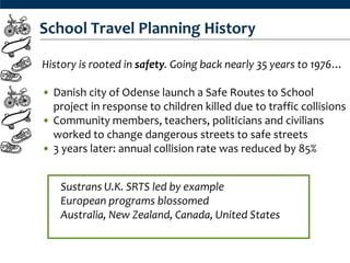 School Travel Planning History

History is rooted in safety. Going back nearly 35 years to 1976…

• Danish city of Odense launch a Safe Routes to School
  project in response to children killed due to traffic collisions
• Community members, teachers, politicians and civilians
  worked to change dangerous streets to safe streets
• 3 years later: annual collision rate was reduced by 85%


    Sustrans U.K. SRTS led by example
    European programs blossomed
    Australia, New Zealand, Canada, United States
 