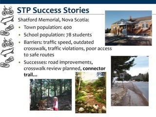 STP Success Stories
Shatford Memorial, Nova Scotia:
• Town population: 400
• School population: 78 students
• Barriers: traffic speed, outdated
  crosswalk, traffic violations, poor access
  to safe routes
• Successes: road improvements,
  crosswalk review planned, connector
  trail…
 