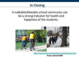 In Closing
A walkable/bikeable school community can
    be a strong indicator for health and
        happiness of the students.




               http://www.saferoutestoschool.ca/schooltravel.asp
                             Pswd: stptools2009
 