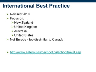 International Best Practice
  Revised 2010
  Focus on:
     New Zealand
     United Kingdom
     Australia
     United States
  Not Europe - too dissimilar to Canada



  http://www.saferoutestoschool.ca/schooltravel.asp
 
