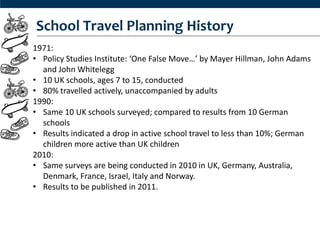 School Travel Planning History
1971:
• Policy Studies Institute: ‘One False Move…’ by Mayer Hillman, John Adams
  and John Whitelegg
• 10 UK schools, ages 7 to 15, conducted
• 80% travelled actively, unaccompanied by adults
1990:
• Same 10 UK schools surveyed; compared to results from 10 German
  schools
• Results indicated a drop in active school travel to less than 10%; German
  children more active than UK children
2010:
• Same surveys are being conducted in 2010 in UK, Germany, Australia,
  Denmark, France, Israel, Italy and Norway.
• Results to be published in 2011.
 