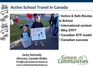 Active School Travel in Canada
                               Active & Safe Routes
                               to School
                               International context
                               Why STP?
                               Canadian STP model
                               Canadian success



       Jacky Kennedy
   Director, Canada Walks
  info@saferoutestoschool.ca
  www.saferoutestoschool.ca
 