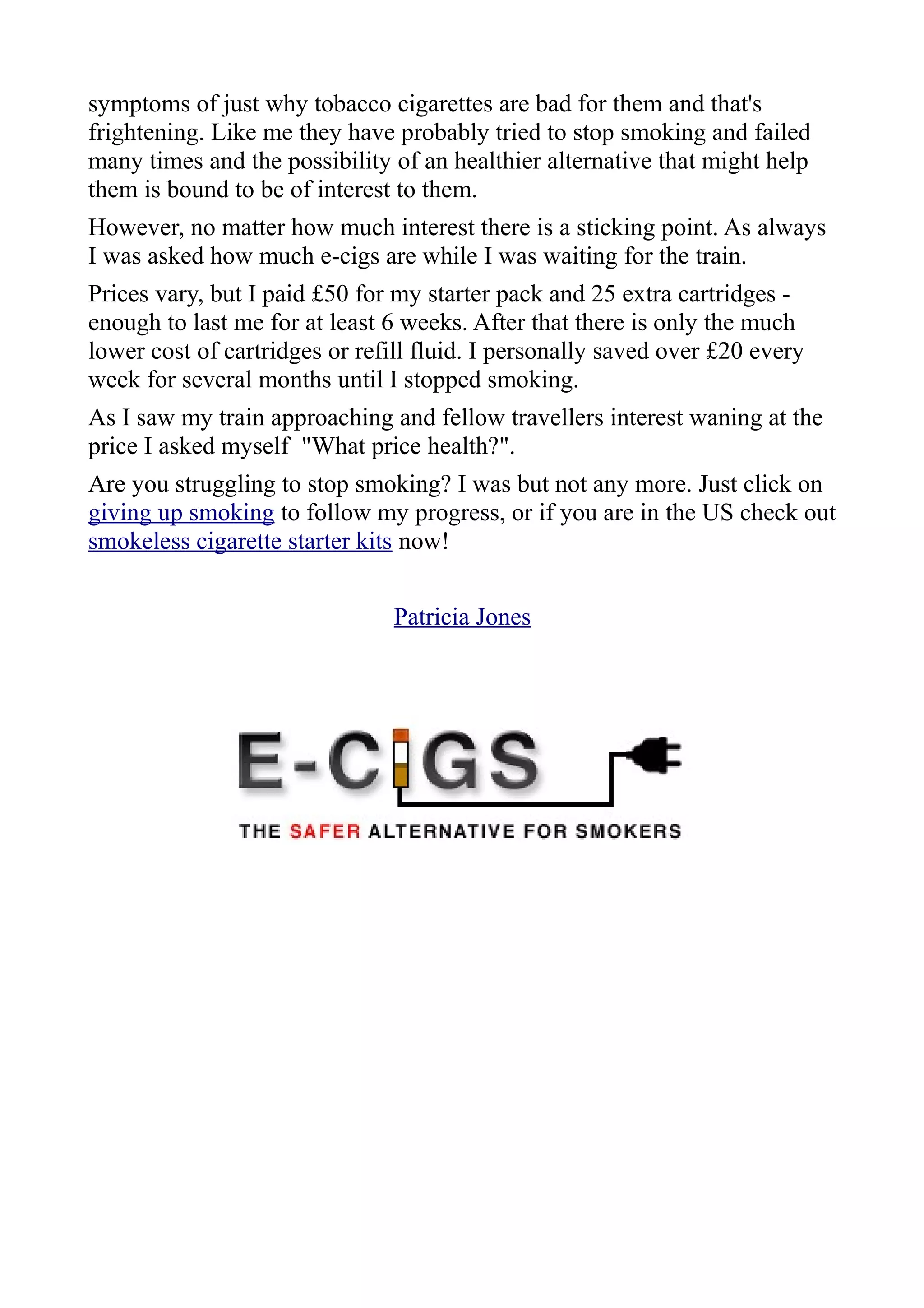 symptoms of just why tobacco cigarettes are bad for them and that's
frightening. Like me they have probably tried to stop smoking and failed
many times and the possibility of an healthier alternative that might help
them is bound to be of interest to them.
However, no matter how much interest there is a sticking point. As always
I was asked how much e-cigs are while I was waiting for the train.
Prices vary, but I paid £50 for my starter pack and 25 extra cartridges -
enough to last me for at least 6 weeks. After that there is only the much
lower cost of cartridges or refill fluid. I personally saved over £20 every
week for several months until I stopped smoking.
As I saw my train approaching and fellow travellers interest waning at the
price I asked myself "What price health?".
Are you struggling to stop smoking? I was but not any more. Just click on
giving up smoking to follow my progress, or if you are in the US check out
smokeless cigarette starter kits now!


                                Patricia Jones
 