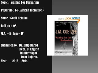 Topic : waiting For Barbarian
Paper no : 14 ( African literature )
Name : Gohil Hetalba
Roll no : 08
M.A. – ii Sem – IV
Submitted to : Dr. Dilip Barad
Dept. Of English
in Bhavnagar
from Gujarat.
Year : 2013 – 2014
 