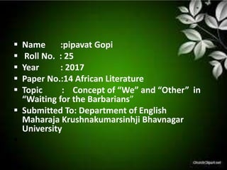  Name :pipavat Gopi
 Roll No. : 25
 Year : 2017
 Paper No.:14 African Literature
 Topic : Concept of “We” and “Other” in
“Waiting for the Barbarians”
 Submitted To: Department of English
Maharaja Krushnakumarsinhji Bhavnagar
University

 