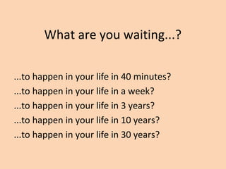 What are you waiting...?
...to happen in your life in 40 minutes?
...to happen in your life in a week?
...to happen in your life in 3 years?
...to happen in your life in 10 years?
...to happen in your life in 30 years?
 