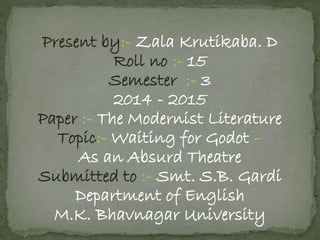 Present by:- Zala Krutikaba. D 
Roll no :- 15 
Semester :- 3 
2014 - 2015 
Paper :- The Modernist Literature 
Topic:- Waiting for Godot – 
As an Absurd Theatre 
Submitted to :- Smt. S.B. Gardi 
Department of English 
M.K. Bhavnagar University 
 