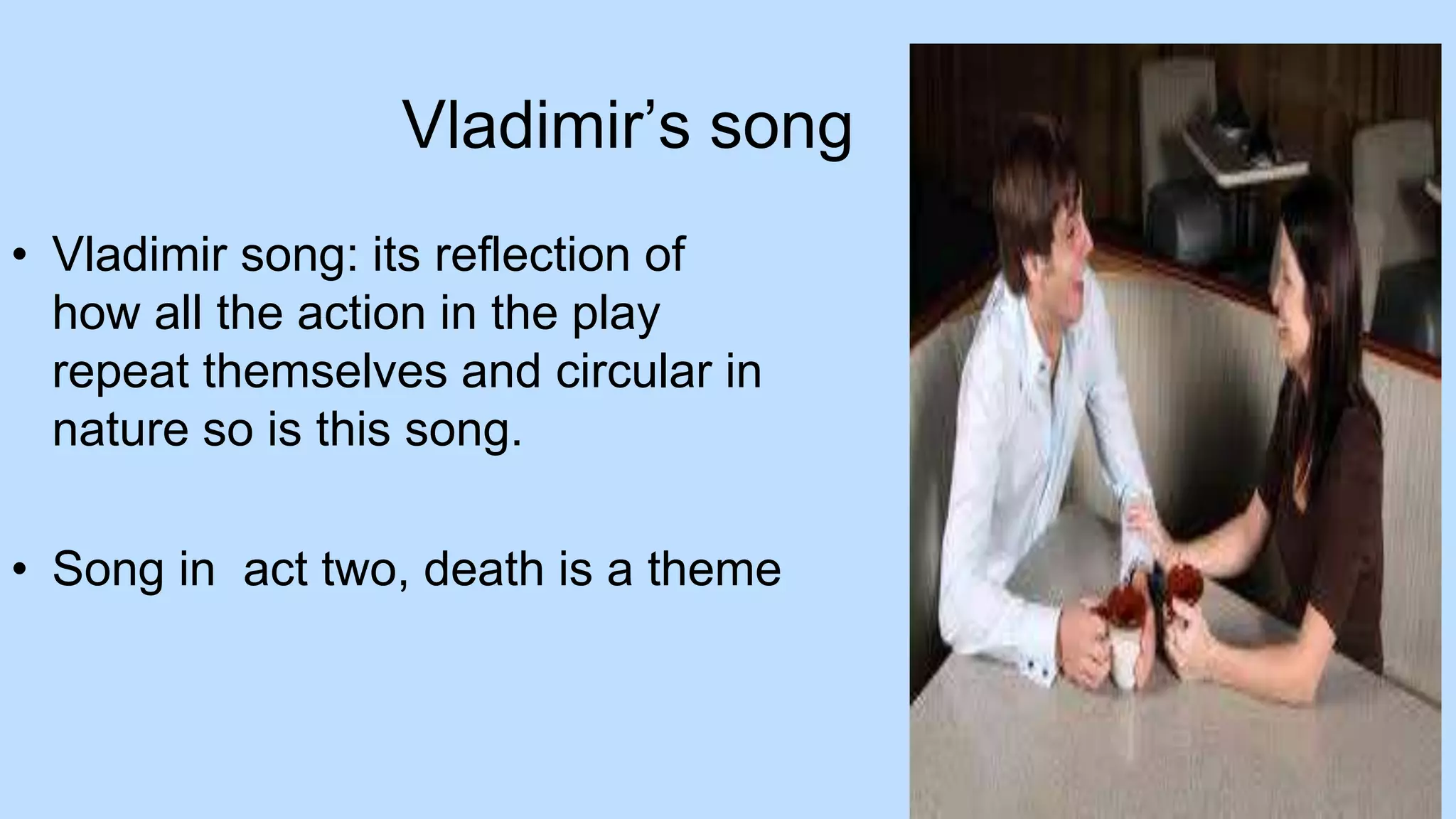 Vladimir’s song
• Vladimir song: its reflection of
how all the action in the play
repeat themselves and circular in
nature so is this song.
• Song in act two, death is a theme
 