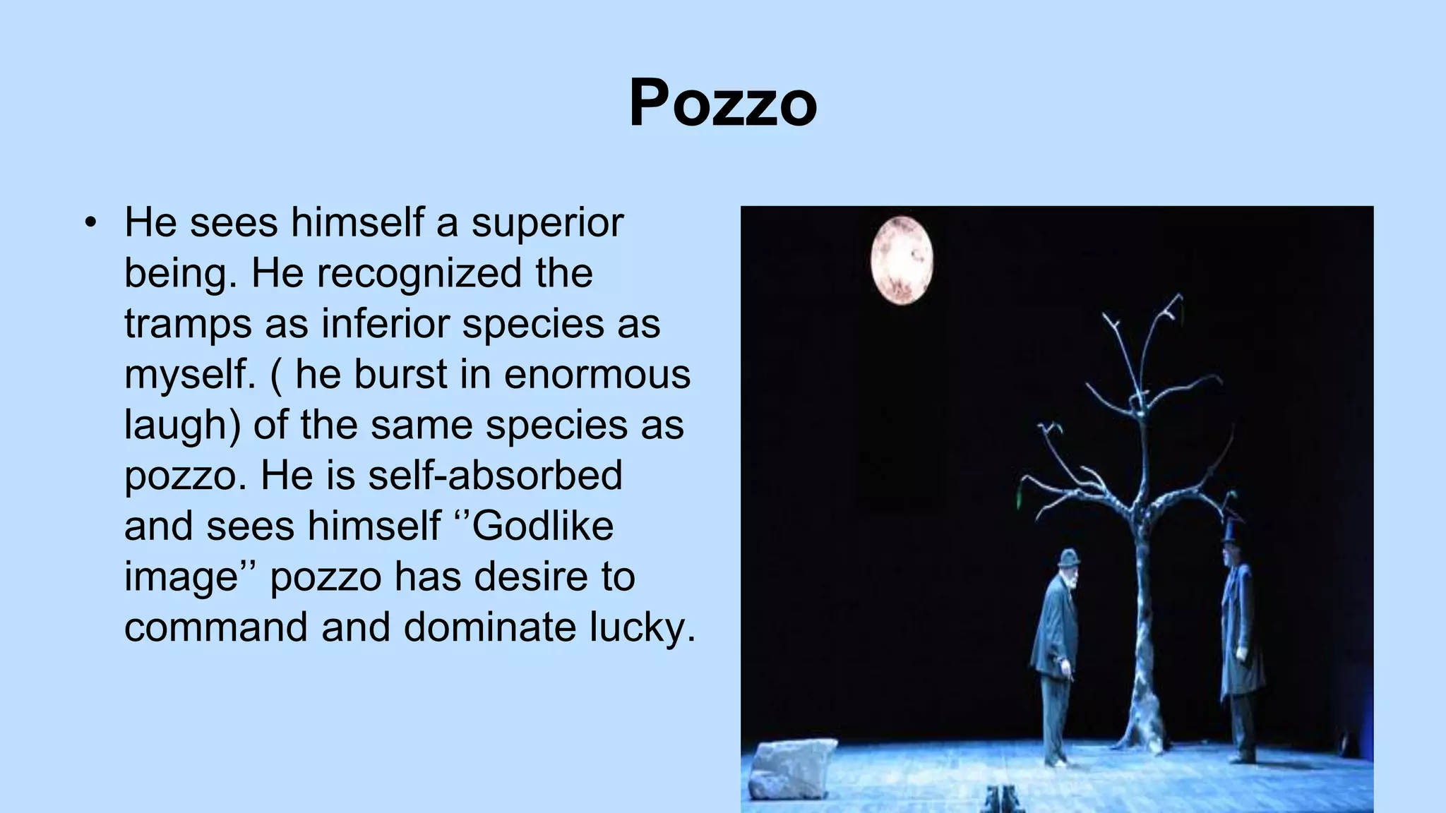 Pozzo
• He sees himself a superior
being. He recognized the
tramps as inferior species as
myself. ( he burst in enormous
laugh) of the same species as
pozzo. He is self-absorbed
and sees himself ‘’Godlike
image’’ pozzo has desire to
command and dominate lucky.
 