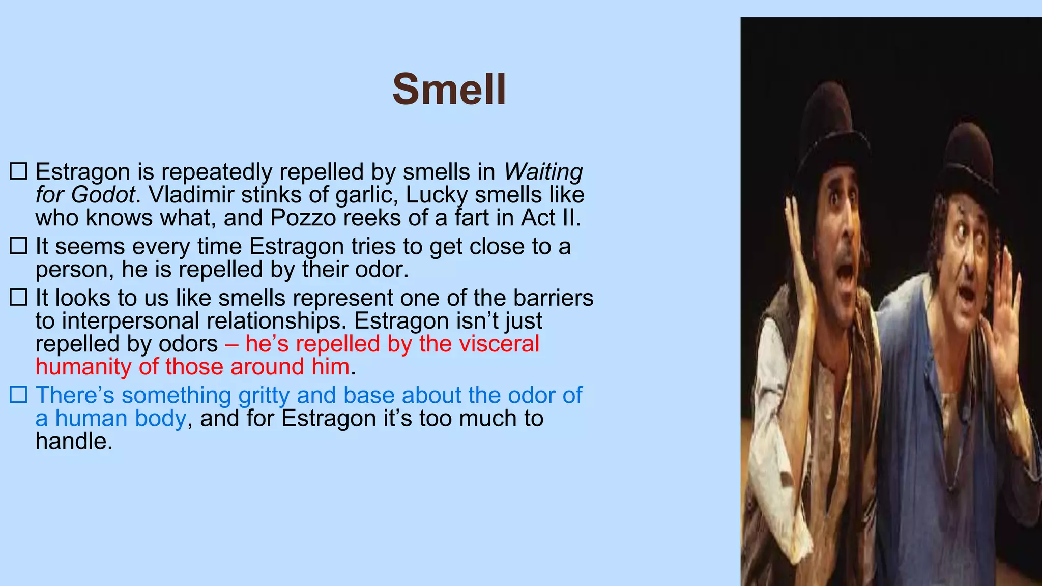 Smell
 Estragon is repeatedly repelled by smells in Waiting
for Godot. Vladimir stinks of garlic, Lucky smells like
who knows what, and Pozzo reeks of a fart in Act II.
 It seems every time Estragon tries to get close to a
person, he is repelled by their odor.
 It looks to us like smells represent one of the barriers
to interpersonal relationships. Estragon isn’t just
repelled by odors – he’s repelled by the visceral
humanity of those around him.
 There’s something gritty and base about the odor of
a human body, and for Estragon it’s too much to
handle.
 